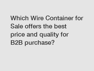 Which Wire Container for Sale offers the best price and quality for B2B purchase?